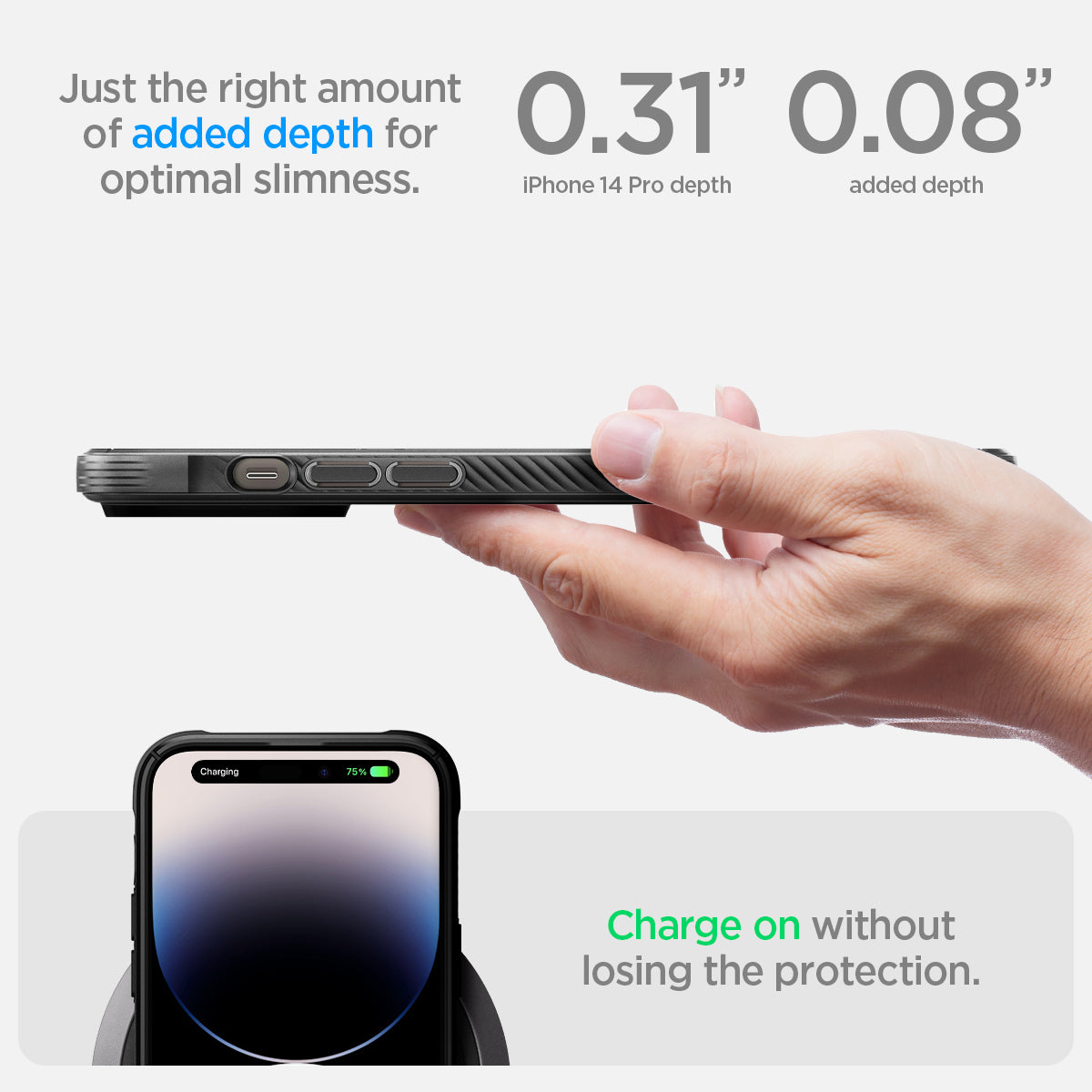 ACS04956 - iPhone 14 Pro Case Rugged Armor (MagFit) just the right amount of added depth for optimal slimness. 0.31" iPhone 14 pro max depth, 0.08" added depth. slim. Charge on without losing the protection.